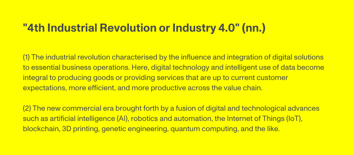 4th Industrial Revolution or Industry 4.0 (nn.) The industrial revolution characterised by the influence and integration of digital solutions to essential business operations. Here, digital technology and intelligent use of data become integral to producing goods or providing services that are up to current customer expectations, more efficient, and more productive across the value chain.  The new commercial era brought forth by a fusion of digital and technological advances such as artificial intelligence (AI), robotics and automation, the Internet of Things (IoT), blockchain, 3D printing, genetic engineering, quantum computing, and the like.