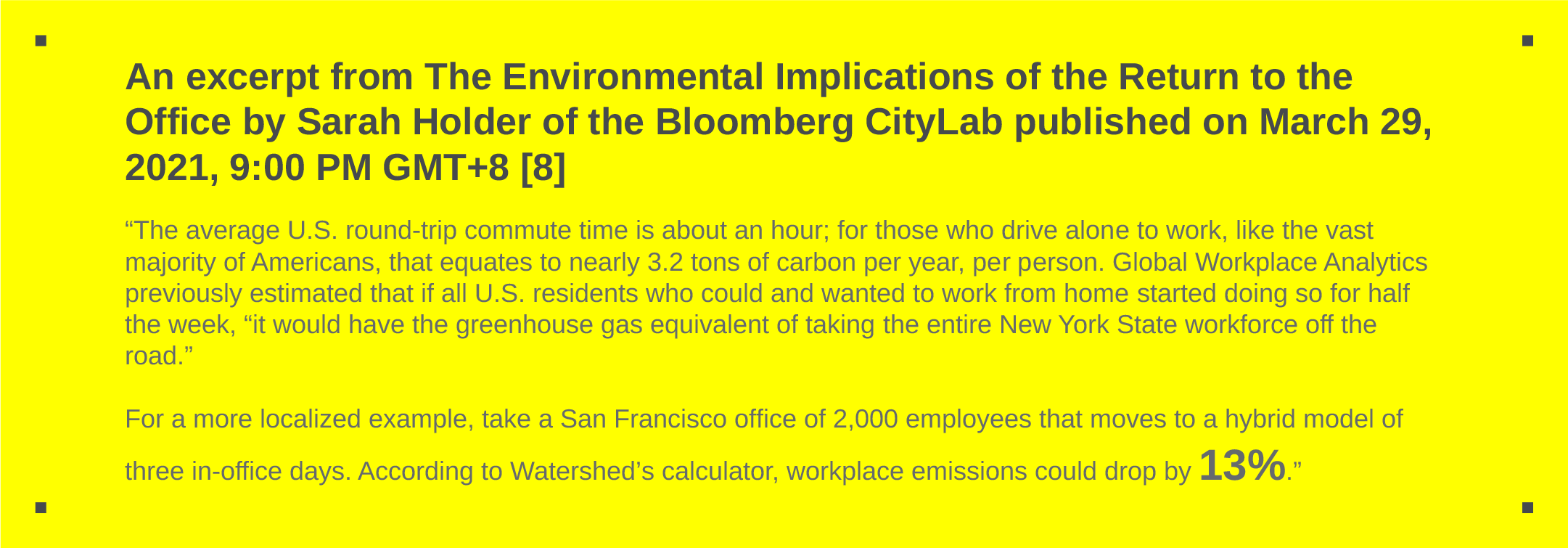 An excerpt from The Environmental Implications of the Return to the Office by Sarah Holder of the Bloomberg CityLab published on March 29, 2021, 9:00 PM GMT+8 [8] “The average U.S. round-trip commute time is about an hour; for those who drive alone to work, like the vast majority of Americans, that equates to nearly 3.2 tons of carbon per year, per person. Global Workplace Analytics previously estimated that if all U.S. residents who could and wanted to work from home started doing so for half the week, “it would have the greenhouse gas equivalent of taking the entire New York State workforce off the road.” For a more localized example, take a San Francisco office of 2,000 employees that moves to a hybrid model of three in-office days. According to Watershed’s calculator, workplace emissions could drop by 13%.”
