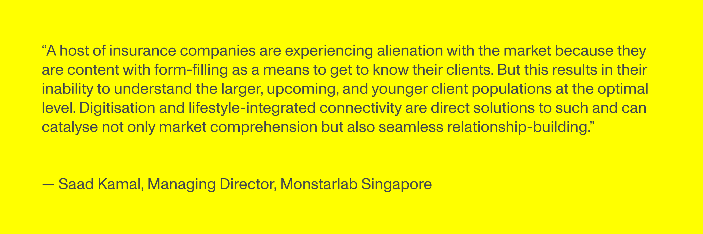 “A host of insurance companies are experiencing alienation with the market because they are content with form-filling as a means to get to know their clients. But this results in their inability to understand the larger, upcoming, and younger client populations at the optimal level. Digitisation and lifestyle-integrated connectivity are direct solutions to such and can catalyse not only market comprehension but also seamless relationship-building.” - Saad Kamal, Managing Director, Monstarlab Singapore