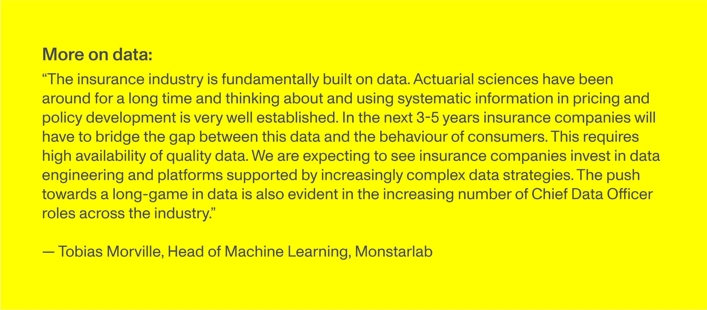 More on data: “The insurance industry is fundamentally built on data. Actuarial sciences have been around for a long time and thinking about and using systematic information in pricing and policy development is very well established. In the next 3-5 years insurance companies will have to bridge the gap between this data and the behaviour of consumers. This requires high availability of quality data. We are expecting to see insurance companies invest in data engineering and platforms supported by increasingly complex data strategies. The push towards a long-game in data is also evident in the increasing number of Chief Data Officer roles across the industry.” -Tobias Morville, Head of Machine Learning, Monstarlab