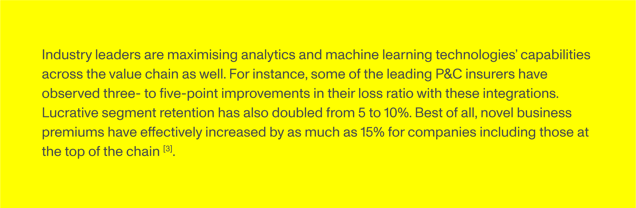 Industry leaders are maximising analytics and machine learning technologies’ capabilities across the value chain as well. For instance, some of the leading P&C insurers have observed three- to five-point improvements in their loss ratio with these integrations. Lucrative segment retention has also doubled from 5 to 10%. Best of all, novel business premiums have effectively increased by as much as 15% for companies including those at the top of the chain [3].
