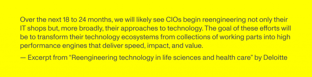 Over the next 18 to 24 months, we will likely see CIOs begin reengineering not only their IT shops but, more broadly, their approaches to technology. The goal of these efforts will be to transform their technology ecosystems from collections of working parts into high performance engines that deliver speed, impact, and value. Excerpt from “Reengineering technology in life sciences and health care” by Deloitte
