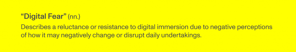 “Digital Fear” (nn.) describes a reluctance or resistance to digital immersion due to negative perceptions of how it may negatively change or disrupt daily undertakings